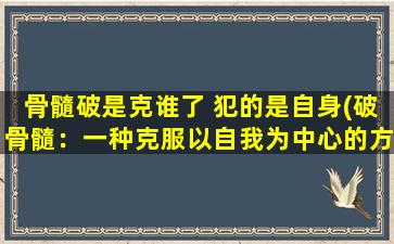 骨髓破是克谁了 犯的是自身(破骨髓：一种克服以自我为中心的方法)